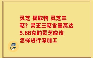 灵芝 提取物 灵芝三萜？灵芝三萜含量高达5.66克的灵芝应该怎样进行深加工