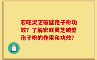 宏旺灵芝破壁孢子粉功效？了解宏旺灵芝破壁孢子粉的作用和功效？