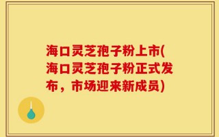 海口灵芝孢子粉上市(海口灵芝孢子粉正式发布，市场迎来新成员)