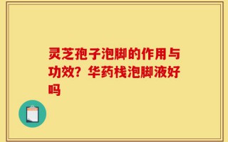 灵芝孢子泡脚的作用与功效？华药栈泡脚液好吗