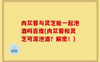 肉苁蓉与灵芝能一起泡酒吗百度(肉苁蓉和灵芝可混泡酒？解密！)
