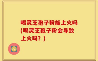 喝灵芝孢子粉能上火吗(喝灵芝孢子粉会导致上火吗？)