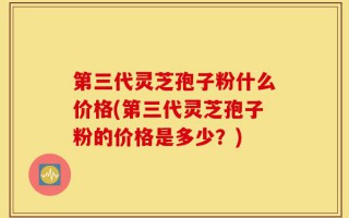 第三代灵芝孢子粉什么价格(第三代灵芝孢子粉的价格是多少？)