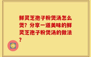 鲜灵芝孢子粉煲汤怎么煲？分享一道美味的鲜灵芝孢子粉煲汤的做法？