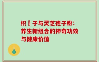 枳椇子与灵芝孢子粉：养生新组合的神奇功效与健康价值