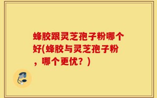 蜂胶跟灵芝孢子粉哪个好(蜂胶与灵芝孢子粉，哪个更优？)