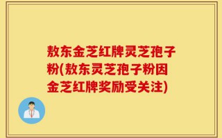 敖东金芝红牌灵芝孢子粉(敖东灵芝孢子粉因金芝红牌奖励受关注)