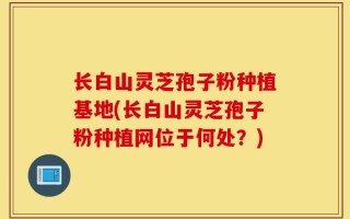 长白山灵芝孢子粉种植基地(长白山灵芝孢子粉种植网位于何处？)