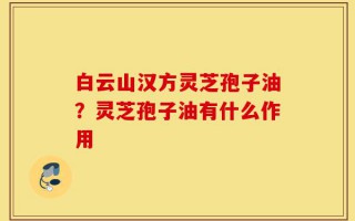 白云山汉方灵芝孢子油？灵芝孢子油有什么作用