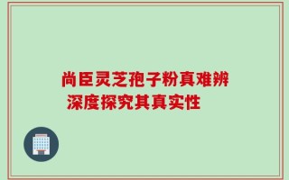 尚臣灵芝孢子粉真难辨 深度探究其真实性