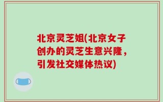 北京灵芝姐(北京女子创办的灵芝生意兴隆，引发社交媒体热议)
