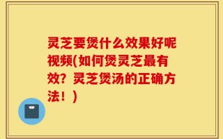 灵芝要煲什么效果好呢视频(如何煲灵芝最有效？灵芝煲汤的正确方法！)