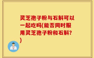 灵芝孢子粉与石斛可以一起吃吗(能否同时服用灵芝孢子粉和石斛？)