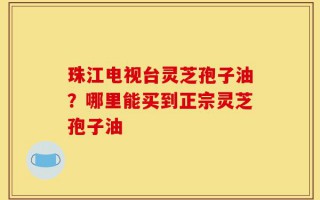 珠江电视台灵芝孢子油？哪里能买到正宗灵芝孢子油