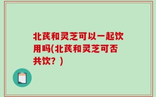北芪和灵芝可以一起饮用吗(北芪和灵芝可否共饮？)
