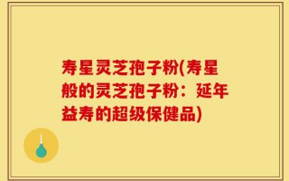 寿星灵芝孢子粉(寿星般的灵芝孢子粉：延年益寿的超级保健品)