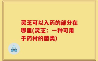 灵芝可以入药的部分在哪里(灵芝：一种可用于药材的菌类)