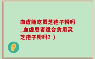血虚能吃灵芝孢子粉吗_血虚患者适合食用灵芝孢子粉吗？)