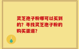灵芝孢子粉哪可以买到的？寻找灵芝孢子粉的购买渠道？