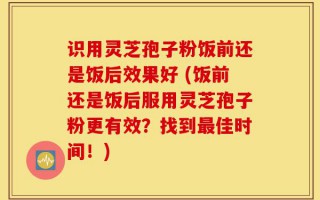 识用灵芝孢子粉饭前还是饭后效果好 (饭前还是饭后服用灵芝孢子粉更有效？找到最佳时间！)