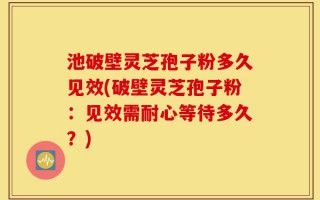 池破壁灵芝孢子粉多久见效(破壁灵芝孢子粉：见效需耐心等待多久？)