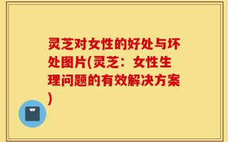 灵芝对女性的好处与坏处图片(灵芝：女性生理问题的有效解决方案)