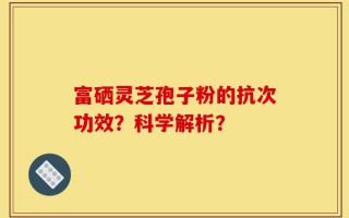 富硒灵芝孢子粉的抗次功效？科学解析？