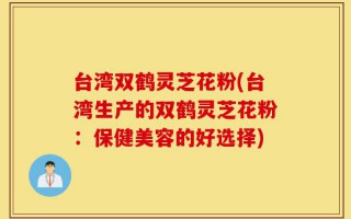 台湾双鹤灵芝花粉(台湾生产的双鹤灵芝花粉：保健美容的好选择)