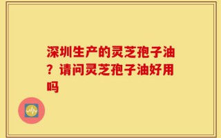 深圳生产的灵芝孢子油？请问灵芝孢子油好用吗