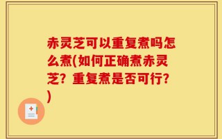 赤灵芝可以重复煮吗怎么煮(如何正确煮赤灵芝？重复煮是否可行？)
