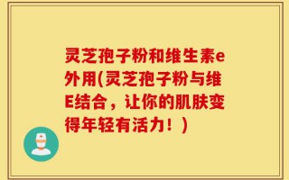 灵芝孢子粉和维生素e外用(灵芝孢子粉与维E结合，让你的肌肤变得年轻有活力！)