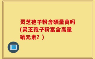 灵芝孢子粉含硒量高吗(灵芝孢子粉富含高量硒元素？)
