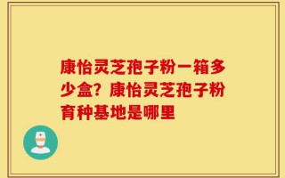 康怡灵芝孢子粉一箱多少盒？康怡灵芝孢子粉育种基地是哪里