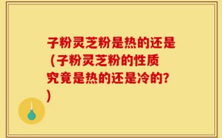 子粉灵芝粉是热的还是 (子粉灵芝粉的性质究竟是热的还是冷的？)