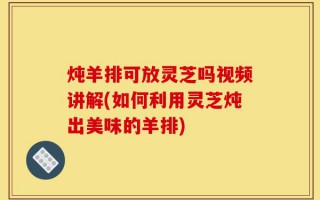 炖羊排可放灵芝吗视频讲解(如何利用灵芝炖出美味的羊排)