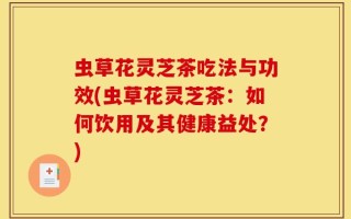 虫草花灵芝茶吃法与功效(虫草花灵芝茶：如何饮用及其健康益处？)