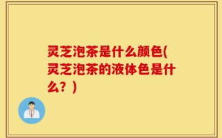 灵芝泡茶是什么颜色(灵芝泡茶的液体色是什么？)