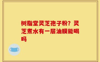 树脂堂灵芝孢子粉？灵芝煮水有一层油膜能喝吗