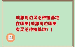 成都周边灵芝种植基地在哪里(成都周边哪里有灵芝种植基地？)