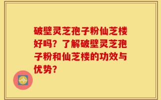 破壁灵芝孢子粉仙芝楼好吗？了解破壁灵芝孢子粉和仙芝楼的功效与优势？