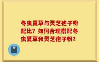 冬虫夏草与灵芝孢子粉配比？如何合理搭配冬虫夏草和灵芝孢子粉？