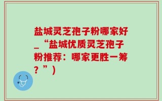 盐城灵芝孢子粉哪家好_“盐城优质灵芝孢子粉推荐：哪家更胜一筹？”)