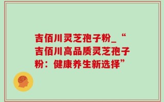 吉佰川灵芝孢子粉_“吉佰川高品质灵芝孢子粉：健康养生新选择”