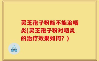 灵芝孢子粉能不能治咽炎(灵芝孢子粉对咽炎的治疗效果如何？)