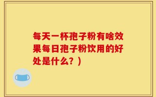 每天一杯孢子粉有啥效果每日孢子粉饮用的好处是什么？)