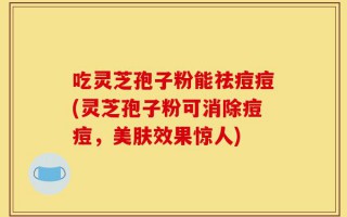 吃灵芝孢子粉能祛痘痘(灵芝孢子粉可消除痘痘，美肤效果惊人)