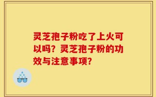 灵芝孢子粉吃了上火可以吗？灵芝孢子粉的功效与注意事项？