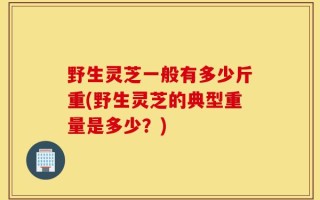 野生灵芝一般有多少斤重(野生灵芝的典型重量是多少？)