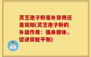 灵芝孢子粉是补肾阴还是肾阳(灵芝孢子粉的补益作用：强身健体，促进肾脏平衡)
