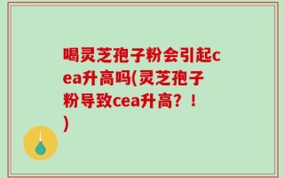 喝灵芝孢子粉会引起cea升高吗(灵芝孢子粉导致cea升高？！)